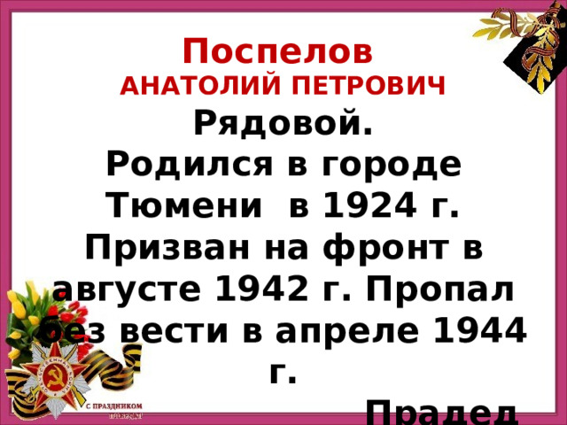 Поспелов Анатолий Петрович Рядовой. Родился в городе Тюмени в 1924 г. Призван на фронт в августе 1942 г. Пропал без вести в апреле 1944 г. Прадед Мехрякова Артема 