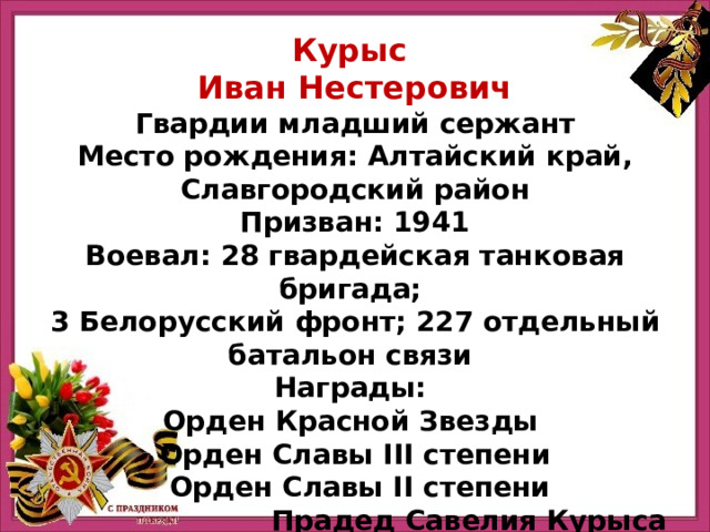 Курыс Иван Нестерович Гвардии младший сержант Место рождения: Алтайский край, Славгородский район Призван: 1941 Воевал: 28 гвардейская танковая бригада; 3 Белорусский фронт; 227 отдельный батальон связи Награды: Орден Красной Звезды Орден Славы III степени  Орден Славы II степени Прадед Савелия Курыса 