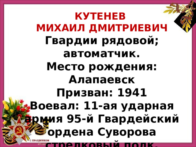 КУТЕНЕВ МИХАИЛ ДМИТРИЕВИЧ Гвардии рядовой; автоматчик. Место рождения: Алапаевск Призван: 1941 Воевал: 11-ая ударная армия 95-й Гвардейский ордена Суворова стрелковый полк. 