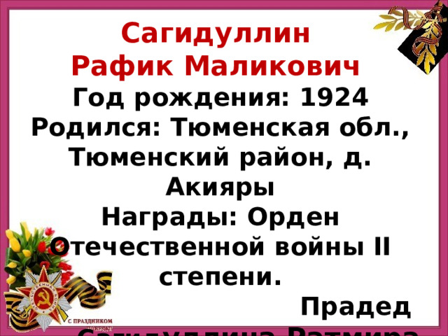 Сагидуллин Рафик Маликович Год рождения: 1924 Родился: Тюменская обл., Тюменский район, д. Акияры Награды: Орден Отечественной войны II степени. Прадед Сагид уллина Ратмира 