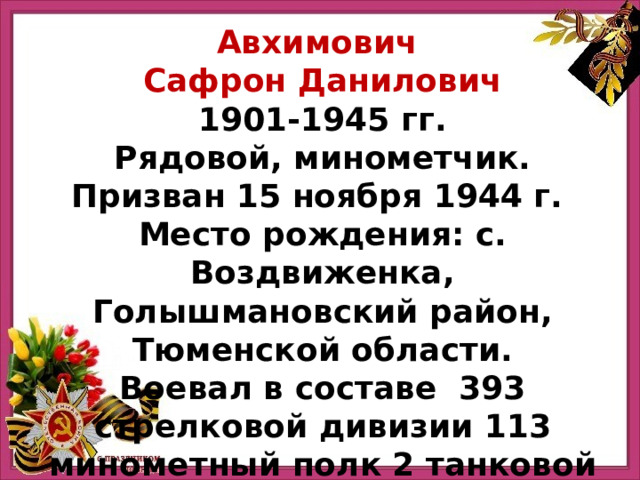 Авхимович Сафрон Данилович 1901-1945 гг. Рядовой, минометчик. Призван 15 ноября 1944 г. Место рождения: с. Воздвиженка, Голышмановский район, Тюменской области. Воевал в составе  393 стрелковой дивизии 113 минометный полк 2 танковой армии. 