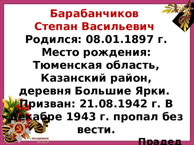 Барабанчиков Степан Васильевич Родился: 08.01.1897 г. Место рождения: Тюменская область, Казанский район, деревня Большие Ярки.  Призван: 21.08.1942 г. В декабре 1943 г. пропал без вести. Прадед Хисматуллиной Эвелины 