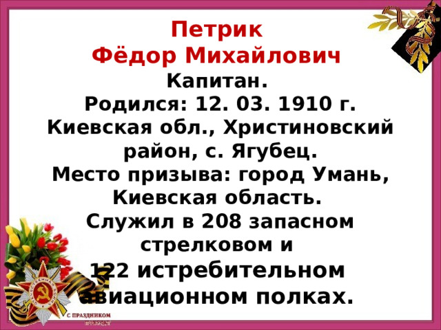 Петрик Фёдор Михайлович Капитан. Родился: 12. 03. 1910 г.  Киевская обл., Христиновский район, с. Ягубец.  Место призыва: город Умань, Киевская область.  Служил в 208 запасном стрелковом и 122   истребительном   авиационном   полках. 