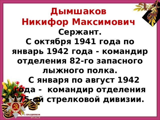 Дымшаков Никифор Максимович Сержант. С октября 1941 года по январь 1942 года - командир отделения 82-го запасного лыжного полка.  С января по август 1942 года - командир отделения 175-ой стрелковой дивизии. 
