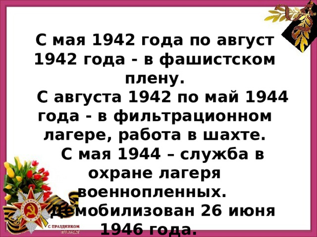  С мая 1942 года по август 1942 года - в фашистском плену.  С августа 1942 по май 1944 года - в фильтрационном лагере, работа в шахте.  С мая 1944 – служба в охране лагеря военнопленных.  Демобилизован 26 июня 1946 года.   