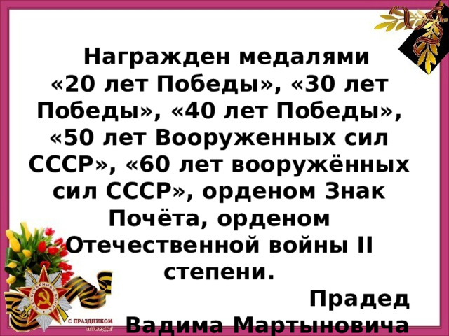   Награжден медалями «20 лет Победы», «30 лет Победы», «40 лет Победы», «50 лет Вооруженных сил СССР», «60 лет вооружённых сил СССР», орденом Знак Почёта, орденом Отечественной войны II степени.  Прадед Вадима Мартыновича 