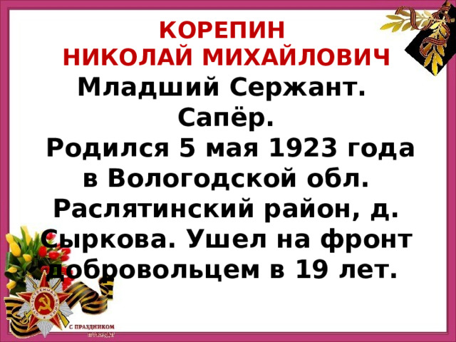 КОРЕПИН НИКОЛАЙ МИХАЙЛОВИЧ Младший Сержант. Сапёр.  Родился 5 мая 1923 года в Вологодской обл. Раслятинский район, д. Сыркова. Ушел на фронт добровольцем в 19 лет. 