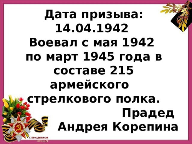 Дата призыва: 14.04.1942 Воевал с мая 1942 по март 1945 года в составе 215 армейского   стрелкового полка. Прадед Андрея Корепина 