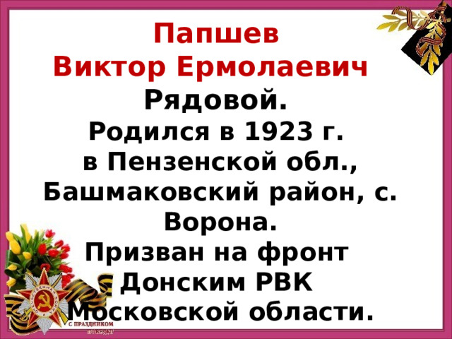 Папшев Виктор Ермолаевич   Рядовой. Родился в 1923 г. в Пензенской обл., Башмаковский район, с. Ворона. Призван на фронт Донским РВК Московской области. 