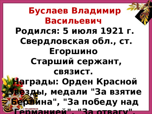 Буслаев Владимир Васильевич Родился: 5 июля 1921 г.  Свердловская обл., ст. Егоршино    Старший сержант, связист.  Награды: Орден Красной Звезды, медали 