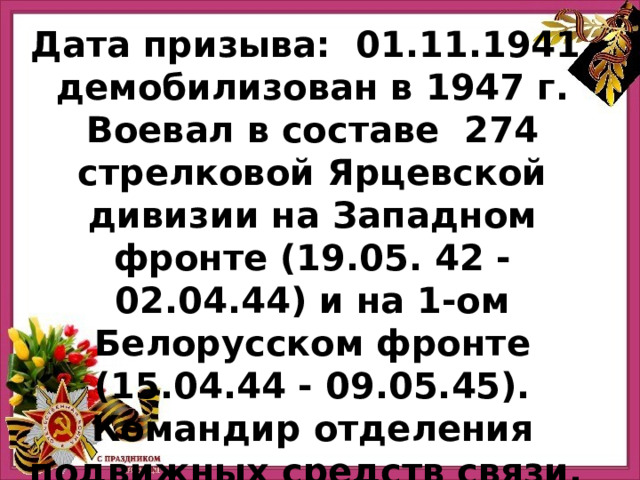 Дата призыва:  01.11.1941, демобилизован в 1947 г.  Воевал в составе  274 стрелковой Ярцевской дивизии на Западном фронте (19.05. 42 - 02.04.44) и на 1-ом Белорусском фронте (15.04.44 - 09.05.45). Командир отделения подвижных средств связи.  Умер: 17 апреля 2006 г. Прадед Дмитрия Буслаева 