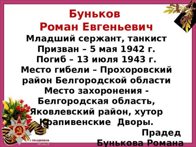 Буньков Роман Евгеньевич Младший сержант, танкист Призван – 5 мая 1942 г. Погиб – 13 июля 1943 г. Место гибели – Прохоровский район Белгородской области Место захоронения - Белгородская область, Яковлевский район, хутор Крапивенские Дворы. Прадед Бунькова Романа 