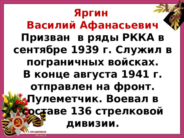 Яргин Василий Афанасьевич Призван в ряды РККА в сентябре 1939 г. Служил в пограничных войсках. В конце августа 1941 г. отправлен на фронт. Пулеметчик. Воевал в составе 136 стрелковой дивизии. 