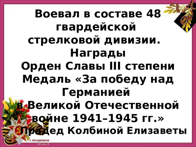 Воевал в составе 48 гвардейской стрелковой дивизии.   Награды Орден Славы III степени  Медаль «За победу над Германией в Великой Отечественной войне 1941–1945 гг.» Прадед Колбиной Елизаветы 