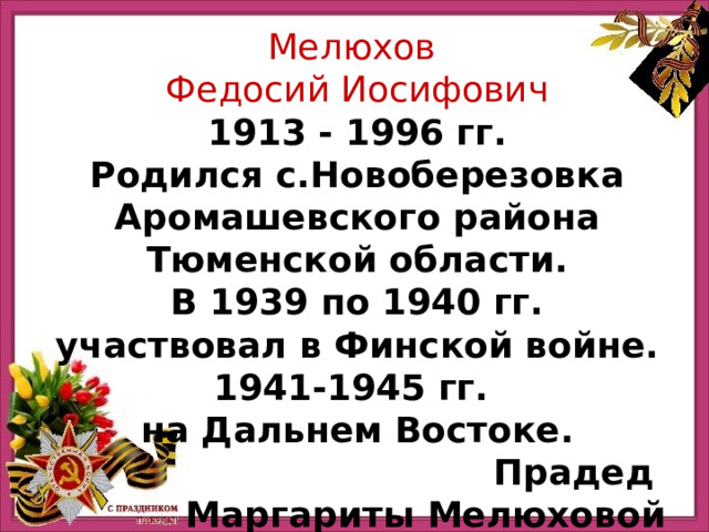Мелюхов Федосий Иосифович 1913 - 1996 гг. Родился с.Новоберезовка Аромашевского района Тюменской области. В 1939 по 1940 гг. участвовал в Финской войне. 1941-1945 гг. на Дальнем Востоке. Прадед Маргариты Мелюховой 