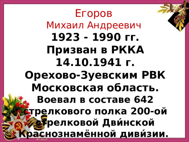 Егоров Михаил Андреевич 1923 - 1990 гг. Призван в РККА 14.10.1941 г. Орехово-Зуевским РВК Московская область. Воевал в составе 642 стрелкового полка 200-ой стрелковой Дви́нской Краснознамённой диви́зии. 
