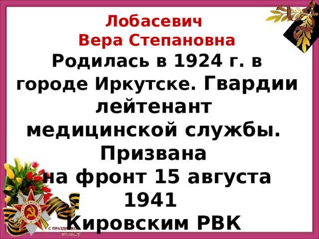 Лобасевич Вера Степановна Родилась в 1924 г. в городе Иркутске. Гвардии лейтенант медицинской службы.  Призвана на фронт 15 августа 1941   Кировским РВК г. Ленинграда. 
