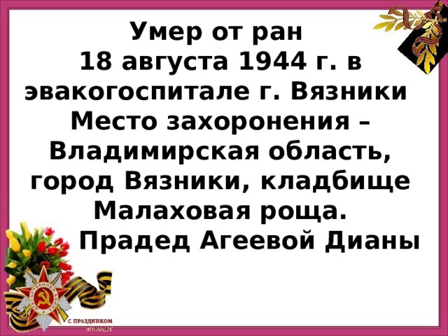 Умер от ран 18 августа 1944 г. в эвакогоспитале г. Вязники Место захоронения – Владимирская область, город Вязники, кладбище Малаховая роща. Прадед Агеевой Дианы 