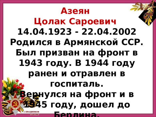 Азеян Цолак Сароевич  14.04.1923 - 22.04.2002 Родился в Армянской ССР. Был призван на фронт в 1943 году. В 1944 году ранен и отравлен в госпиталь. Вернулся на фронт и в 1945 году, дошел до Берлина. 