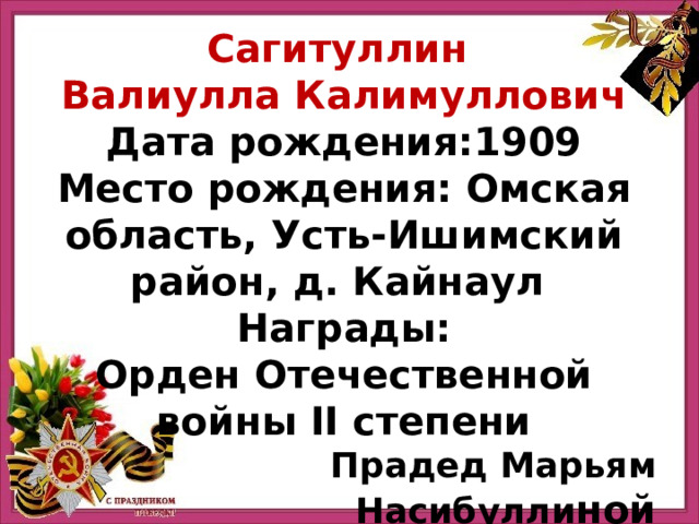Сагитуллин Валиулла Калимуллович Дата рождения:1909 Место рождения: Омская область, Усть-Ишимский район, д. Кайнаул Награды: Орден Отечественной войны II степени Прадед Марьям Насибулли ной 