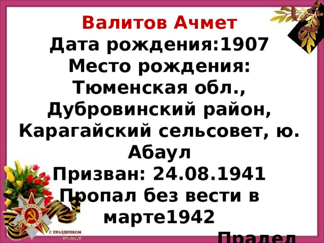Валитов Ачмет Дата рождения:1907 Место рождения: Тюменская обл., Дубровинский район, Карагайский сельсовет, ю. Абаул Призван: 24.08.1941 Пропал без вести в марте1942 Прадед Марьям Насибулли ной 