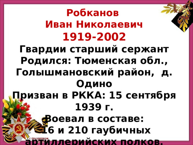 Робканов Иван Николаевич 1919-2002 Гвардии старший сержант Родился: Тюменская обл., Голышмановский район, д. Одино Призван в РККА: 15 сентября 1939 г. Воевал в составе:   16 и 210 гаубичных артиллерийских полков. 