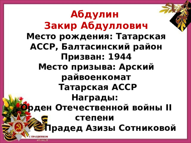 Абдулин Закир Абдуллович Место рождения: Татарская АССР, Балтасинский район Призван: 1944 Место призыва: Арский райвоенкомат  Татарская АССР Награды: Орден Отечественной войны II степени Прадед Азизы Сотниковой 