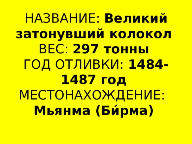 НАЗВАНИЕ:  Великий затонувший колокол  ВЕС:  297 тонны  ГОД ОТЛИВКИ:  1484-1487 год  МЕСТОНАХОЖДЕНИЕ:    Мьянма (Би́рма)   