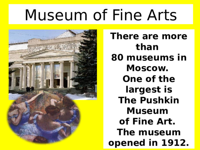 Museum of Fine Arts There are more than 80 museums in Moscow. One of the largest is The Pushkin Museum of Fine Art. The museum opened in 1912. 