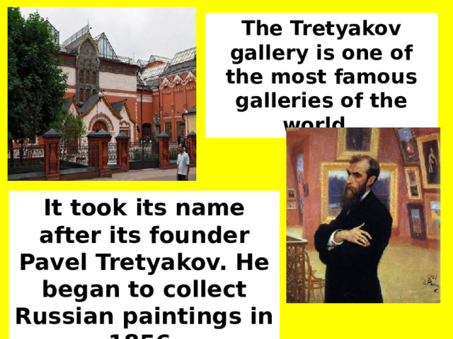 The Tretyakov gallery is one of the most famous galleries of the world. It took its name after its founder Pavel Tretyakov. He began to collect Russian paintings in 1856. 