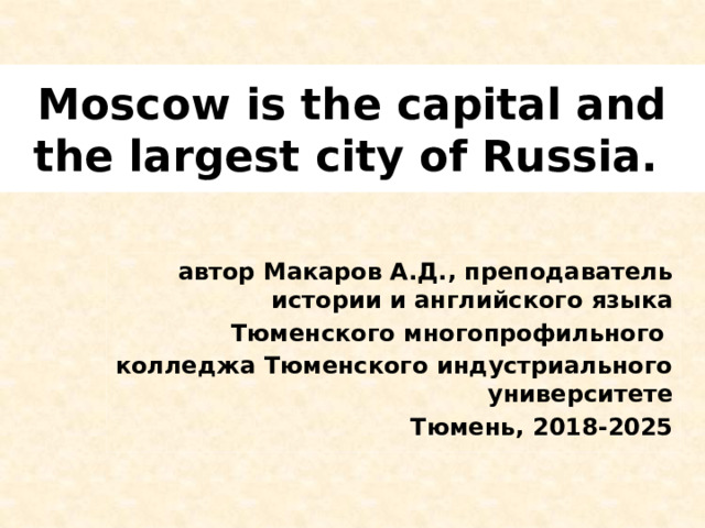 Moscow is the capital and the largest city of Russia.  автор Макаров А.Д., преподаватель истории и английского языка Тюменского многопрофильного колледжа Тюменского индустриального университете Тюмень, 2018-2025  