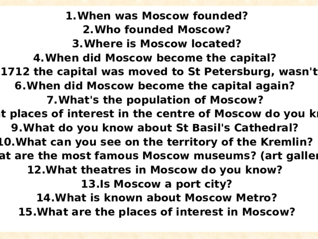 When was Moscow founded? Who founded Moscow? Where is Moscow located? When did Moscow become the capital? In 1712 the capital was moved to St Petersburg, wasn't it? When did Moscow become the capital again? What's the population of Moscow? What places of interest in the centre of Moscow do you know? What do you know about St Basil's Cathedral? What can you see on the territory of the Kremlin? What are the most famous Moscow museums? (art galleries?) What theatres in Moscow do you know? Is Moscow a port city? What is known about Moscow Metro? What are the places of interest in Moscow?   