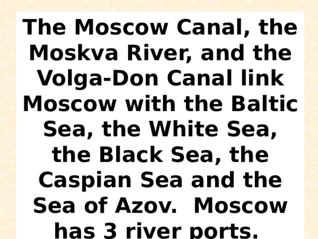 The Moscow Canal, the Moskva River, and the Volga-Don Canal link Moscow with the Baltic Sea, the White Sea, the Black Sea, the Caspian Sea and the Sea of Azov. Moscow has 3 river ports.   