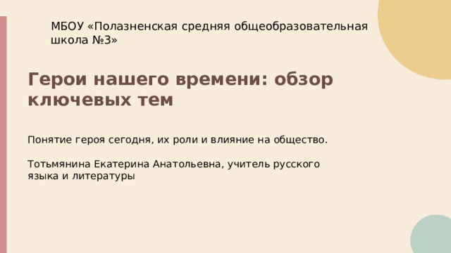  МБОУ «Полазненская средняя общеобразовательная школа №3» Герои нашего времени: обзор ключевых тем Понятие героя сегодня, их роли и влияние на общество. Тотьмянина Екатерина Анатольевна, учитель русского языка и литературы 