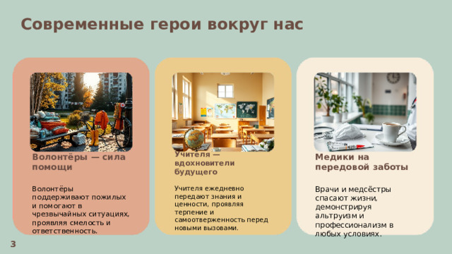  Современные герои вокруг нас  Учителя — вдохновители будущего Медики на передовой заботы Волонтёры — сила помощи    Волонтёры поддерживают пожилых и помогают в чрезвычайных ситуациях, проявляя смелость и ответственность. Учителя ежедневно передают знания и ценности, проявляя терпение и самоотверженность перед новыми вызовами. Врачи и медсёстры спасают жизни, демонстрируя альтруизм и профессионализм в любых условиях. 3 
