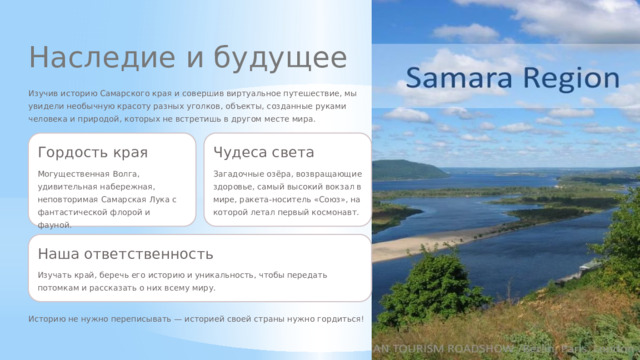 Наследие и будущее Изучив историю Самарского края и совершив виртуальное путешествие, мы увидели необычную красоту разных уголков, объекты, созданные руками человека и природой, которых не встретишь в другом месте мира. Гордость края Чудеса света Могущественная Волга, удивительная набережная, неповторимая Самарская Лука с фантастической флорой и фауной. Загадочные озёра, возвращающие здоровье, самый высокий вокзал в мире, ракета-носитель «Союз», на которой летал первый космонавт. Наша ответственность Изучать край, беречь его историю и уникальность, чтобы передать потомкам и рассказать о них всему миру. Историю не нужно переписывать — историей своей страны нужно гордиться!  