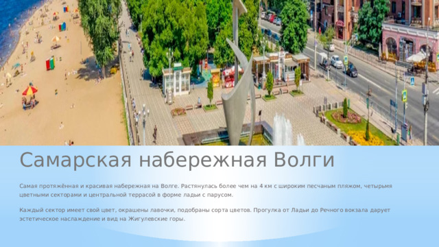 Самарская набережная Волги Самая протяжённая и красивая набережная на Волге. Растянулась более чем на 4 км с широким песчаным пляжом, четырьмя цветными секторами и центральной террасой в форме ладьи с парусом. Каждый сектор имеет свой цвет, окрашены лавочки, подобраны сорта цветов. Прогулка от Ладьи до Речного вокзала дарует эстетическое наслаждение и вид на Жигулевские горы.  