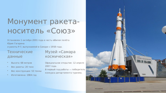 Монумент ракета-носитель «Союз» Установлен 1 октября 2001 года в честь юбилея полёта Юрия Гагарина и ракеты Р-7, выпускаемой в Самаре с 1958 года. Технические данные Музей «Самара космическая» Высота: 68 метров Официальное открытие: 12 апреля 2007 года. В первый год работы — победитель конкурса департамента туризма. Вес ракеты: 20 тонн Вес конструкции: 53 тонны Изготовлена: 1984 год  