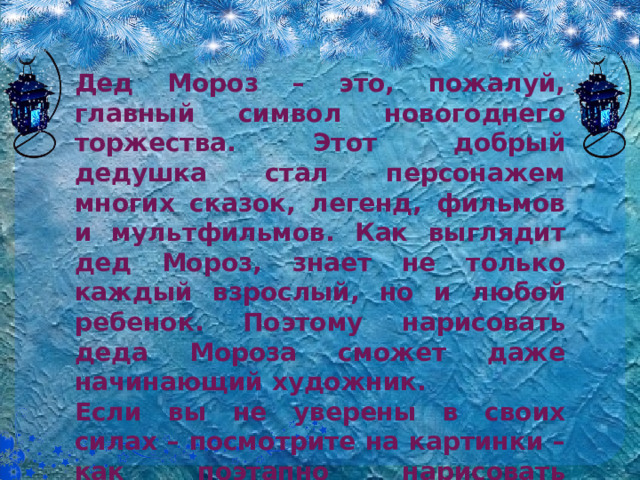 Дед Мороз – это, пожалуй, главный символ новогоднего торжества. Этот добрый дедушка стал персонажем многих сказок, легенд, фильмов и мультфильмов. Как выглядит дед Мороз, знает не только каждый взрослый, но и любой ребенок. Поэтому нарисовать деда Мороза сможет даже начинающий художник. Если вы не уверены в своих силах – посмотрите на картинки – как поэтапно нарисовать карандашом, а затем раскрасить Деда Мороза, и вам всё станет понятно.  