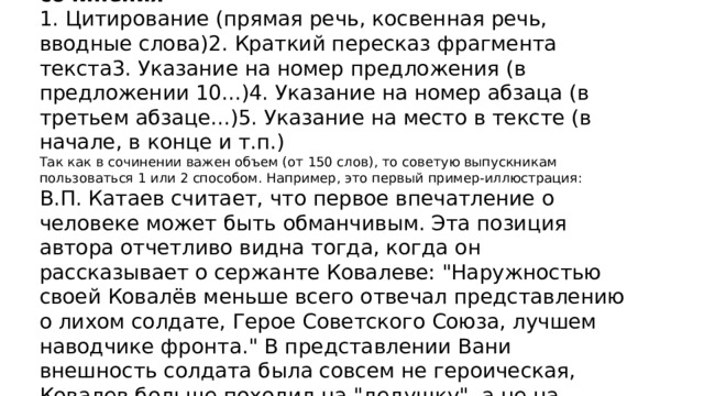   Вводим примеры-иллюстрации в текст сочинения 1. Цитирование (прямая речь, косвенная речь, вводные слова)2. Краткий пересказ фрагмента текста3. Указание на номер предложения (в предложении 10...)4. Указание на номер абзаца (в третьем абзаце...)5. Указание на место в тексте (в начале, в конце и т.п.) Так как в сочинении важен объем (от 150 слов), то советую выпускникам пользоваться 1 или 2 способом. Например, это первый пример-иллюстрация: В.П. Катаев считает, что первое впечатление о человеке может быть обманчивым. Эта позиция автора отчетливо видна тогда, когда он рассказывает о сержанте Ковалеве: 