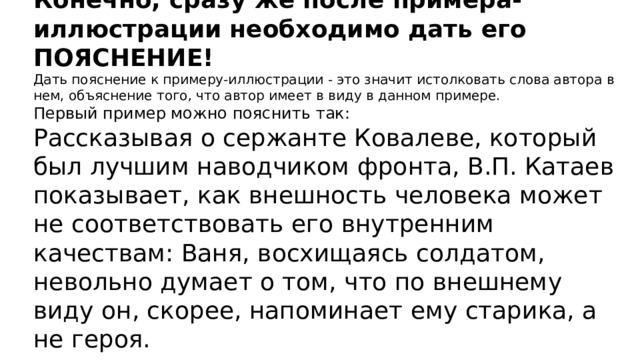 Конечно, сразу же после примера-иллюстрации необходимо дать его ПОЯСНЕНИЕ! Дать пояснение к примеру-иллюстрации - это значит истолковать слова автора в нем, объяснение того, что автор имеет в виду в данном примере. Первый пример можно пояснить так: Рассказывая о сержанте Ковалеве, который был лучшим наводчиком фронта, В.П. Катаев показывает, как внешность человека может не соответствовать его внутренним качествам: Ваня, восхищаясь солдатом, невольно думает о том, что по внешнему виду он, скорее, напоминает ему старика, а не героя. 