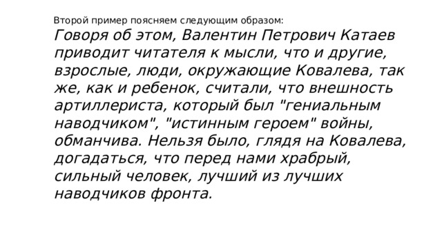 Второй пример поясняем следующим образом: Говоря об этом, Валентин Петрович Катаев приводит читателя к мысли, что и другие, взрослые, люди, окружающие Ковалева, так же, как и ребенок, считали, что внешность артиллериста, который был 