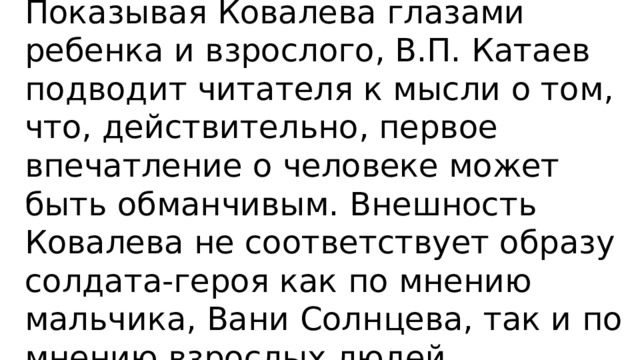 Мы дали такое пояснение: Показывая Ковалева глазами ребенка и взрослого, В.П. Катаев подводит читателя к мысли о том, что, действительно, первое впечатление о человеке может быть обманчивым. Внешность Ковалева не соответствует образу солдата-героя как по мнению мальчика, Вани Солнцева, так и по мнению взрослых людей. 