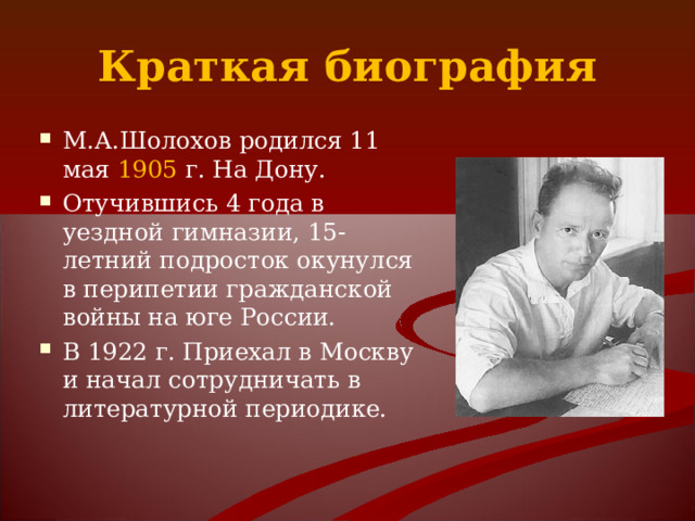 Краткая биография М.А.Шолохов родился 11 мая 1905 г. На Дону. Отучившись 4 года в уездной гимназии, 15-летний подросток окунулся в перипетии гражданской войны на юге России. В 1922 г. Приехал в Москву и начал сотрудничать в литературной периодике.  