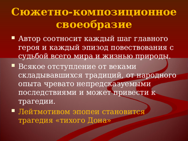 Сюжетно-композиционное своеобразие Автор соотносит каждый шаг главного героя и каждый эпизод повествования с судьбой всего мира и жизнью природы. Всякое отступление от веками складывавшихся традиций, от народного опыта чревато непредсказуемыми последствиями и может привести к трагедии. Лейтмотивом эпопеи становится трагедия «тихого Дона» 