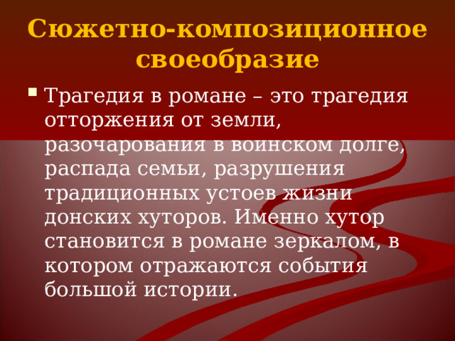 Сюжетно-композиционное своеобразие Трагедия в романе – это трагедия отторжения от земли, разочарования в воинском долге, распада семьи, разрушения традиционных устоев жизни донских хуторов. Именно хутор становится в романе зеркалом, в котором отражаются события большой истории. 