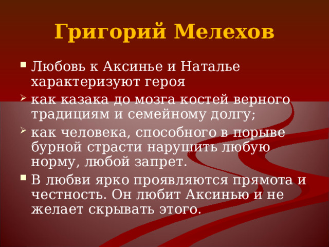 Григорий Мелехов Любовь к Аксинье и Наталье характеризуют героя как казака до мозга костей верного традициям и семейному долгу; как человека, способного в порыве бурной страсти нарушить любую норму, любой запрет. В любви ярко проявляются прямота и честность. Он любит Аксинью и не желает скрывать этого. 