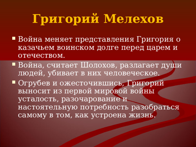 Григорий Мелехов Война меняет представления Григория о казачьем воинском долге перед царем и отечеством. Война, считает Шолохов, разлагает души людей, убивает в них человеческое. Огрубев и ожесточившись, Григорий выносит из первой мировой войны усталость, разочарование и настоятельную потребность разобраться самому в том, как устроена жизнь. 