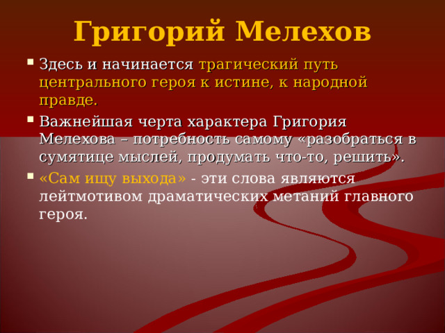 Григорий Мелехов Здесь и начинается трагический путь центрального героя к истине, к народной правде. Важнейшая черта характера Григория Мелехова – потребность самому «разобраться в сумятице мыслей, продумать что-то, решить». «Сам ищу выхода» - эти слова являются лейтмотивом драматических метаний главного героя.  