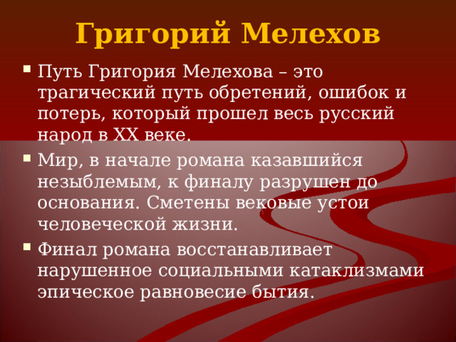 Григорий Мелехов Путь Григория Мелехова – это трагический путь обретений, ошибок и потерь, который прошел весь русский народ в XX веке. Мир, в начале романа казавшийся незыблемым, к финалу разрушен до основания. Сметены вековые устои человеческой жизни. Финал романа восстанавливает нарушенное социальными катаклизмами эпическое равновесие бытия. 